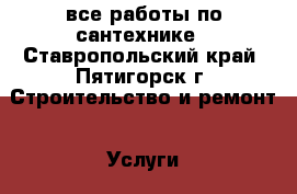 все работы по сантехнике - Ставропольский край, Пятигорск г. Строительство и ремонт » Услуги   